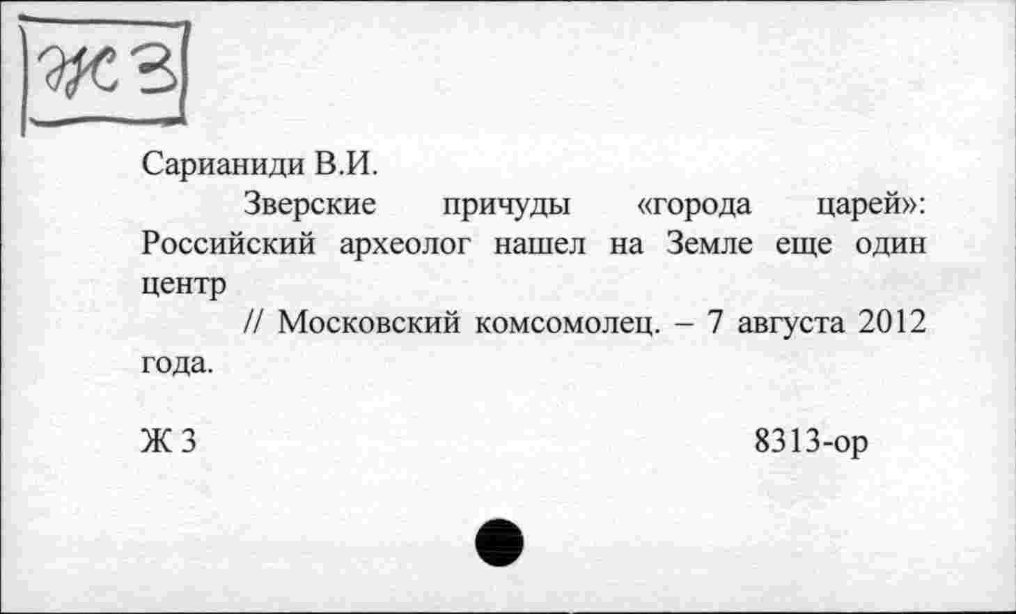 ﻿Сарианиди В.И.
Зверские причуды «города царей»: Российский археолог нашел на Земле еще один центр
// Московский комсомолец. - 7 августа 2012 года.
ЖЗ
8313-ор